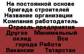 На постоянной основе бригада строителей › Название организации ­ Компания-работодатель › Отрасль предприятия ­ Другое › Минимальный оклад ­ 20 000 - Все города Работа » Вакансии   . Татарстан респ.